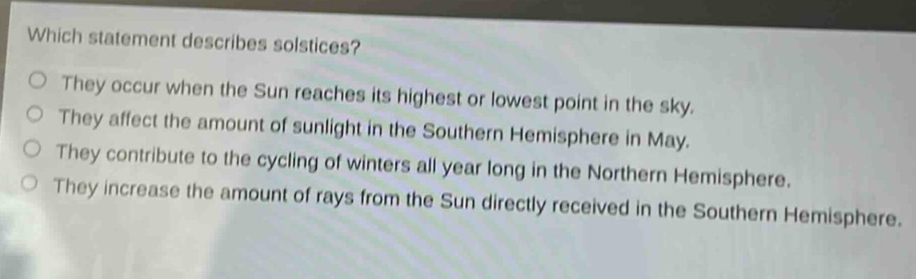 which statement describes solstices?\no they occur when the sun reaches its highest or lowest point in the sky.\no they affect the amount of sunlight in the southern hemisphere in may.\no they contribute to the cycling of winters all year long in the northern hemisphere.\no they increase the amount of rays from the sun directly received in the southern hemisphere.