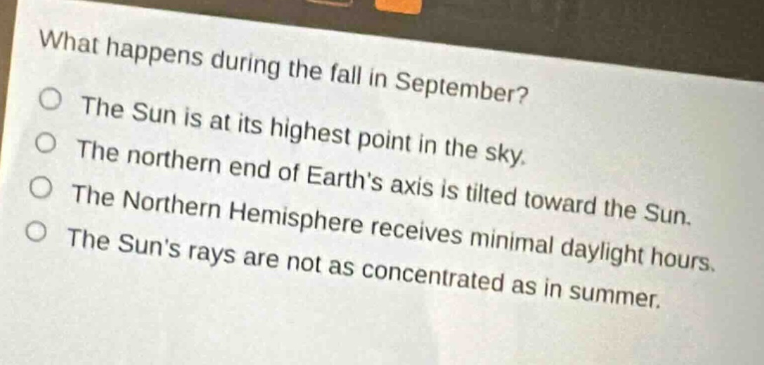 what happens during the fall in september?\nthe sun is at its highest point in the sky.\nthe northern end of earths axis is tilted toward the sun.\nthe northern hemisphere receives minimal daylight hours.\nthe suns rays are not as concentrated as in summer.
