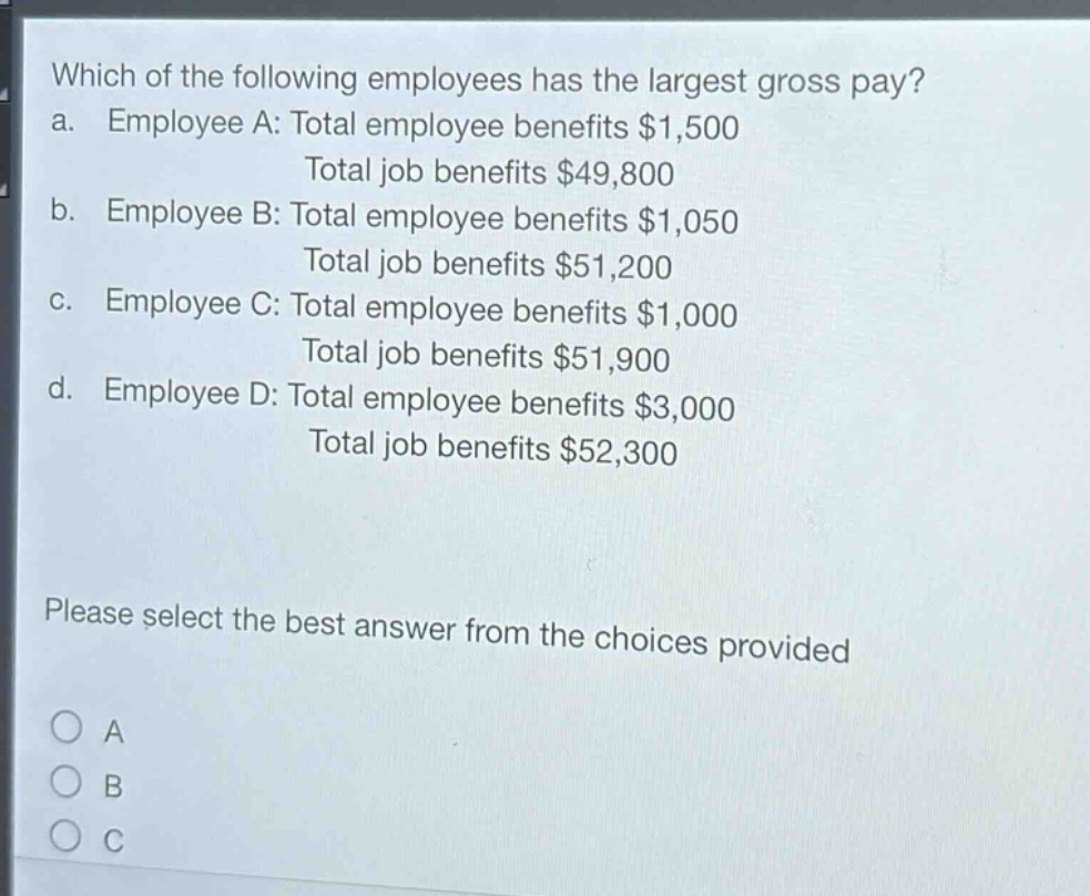 which of the following employees has the largest gross pay?\na. employee a: total employee benefits $1,500\ntotal job benefits $49,800\nb. employee b: total employee benefits $1,050\ntotal job benefits $51,200\nc. employee c: total employee benefits $1,000\ntotal job benefits $51,900\nd. employee d: total employee benefits $3,000\ntotal job benefits $52,300\nplease select the best answer from the choices provided\na\nb\nc