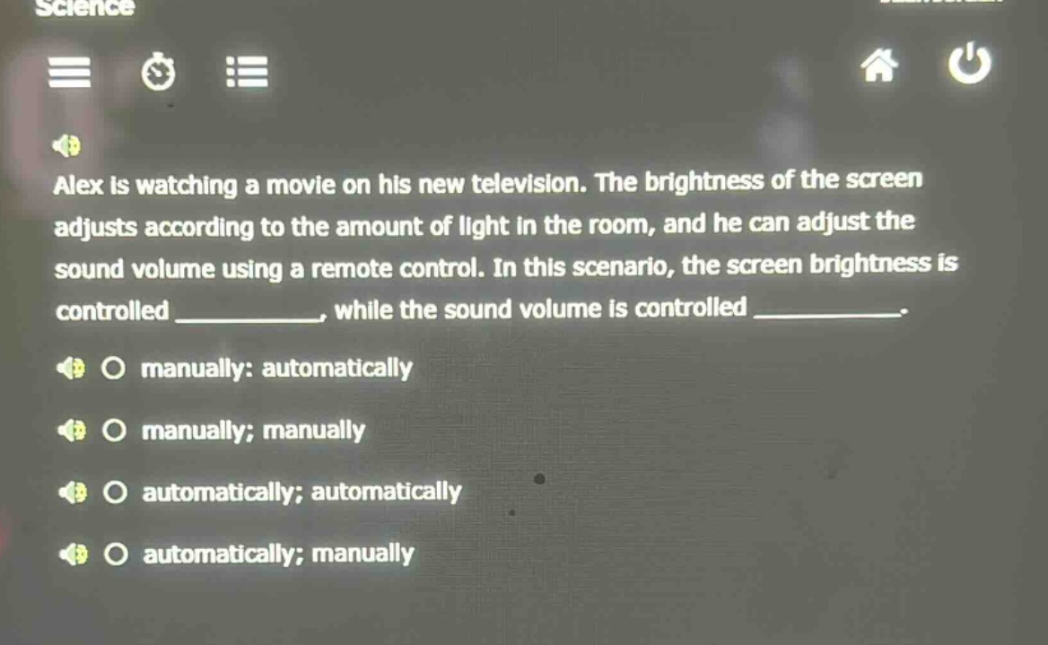alex is watching a movie on his new television. the brightness of the screen adjusts according to the amount of light in the room, and he can adjust the sound volume using a remote control. in this scenario, the screen brightness is controlled ____________, while the sound volume is controlled ____________. manually: automatically manually; manually automatically; automatically automatically; manually