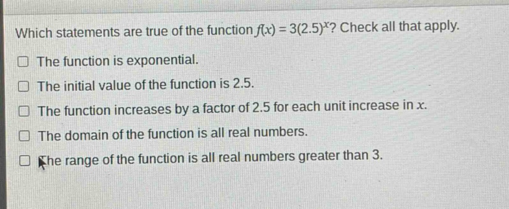 which statements are true of the function $f(x)=3(2.5)^x$? check all that apply. the function is exponential. the initial value of the function is 2.5. the function increases by a factor of 2.5 for each unit increase in $x$. the domain of the function is all real numbers. the range of the function is all real numbers greater than 3.