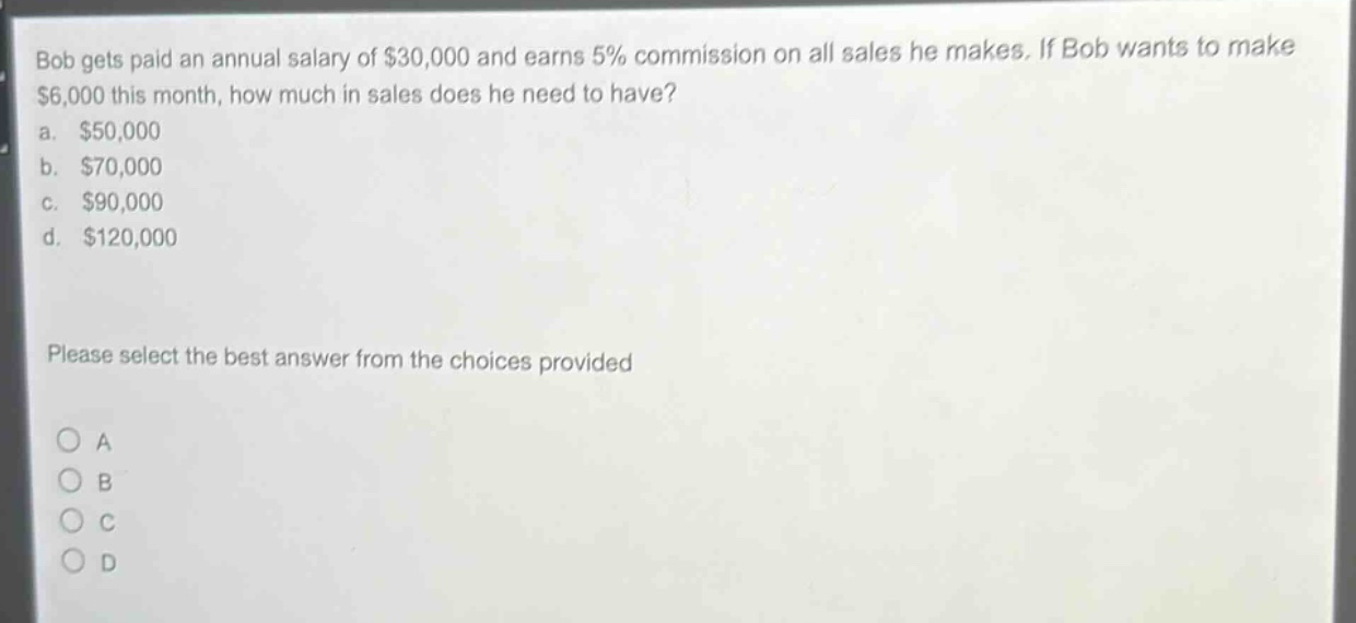 bob gets paid an annual salary of $30,000 and earns 5% commission on all sales he makes. if bob wants to make $6,000 this month, how much in sales does he need to have?\na. $50,000\nb. $70,000\nc. $90,000\nd. $120,000\nplease select the best answer from the choices provided
