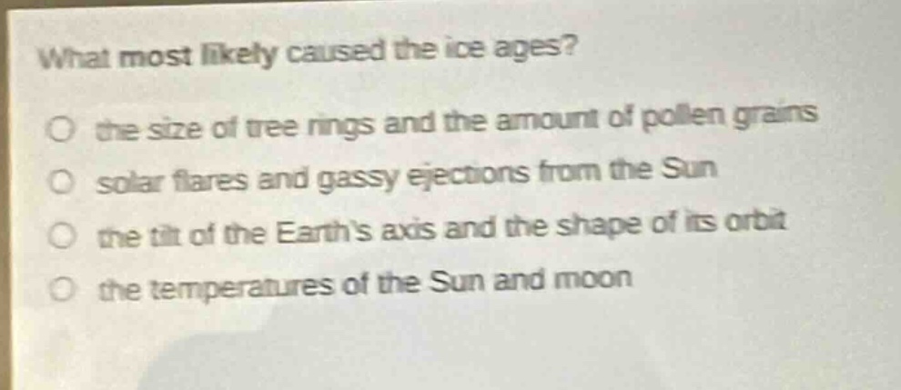 what most likely caused the ice ages?\no the size of tree rings and the amount of pollen grains\no solar flares and gassy ejections from the sun\no the tilt of the earths axis and the shape of its orbit\no the temperatures of the sun and moon