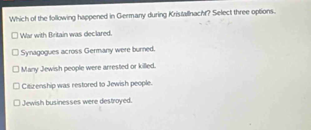 which of the following happened in germany during kristallnacht? select three options.\n□ war with britain was declared.\n□ synagogues across germany were burned.\n□ many jewish people were arrested or killed.\n□ citizenship was restored to jewish people.\n□ jewish businesses were destroyed.