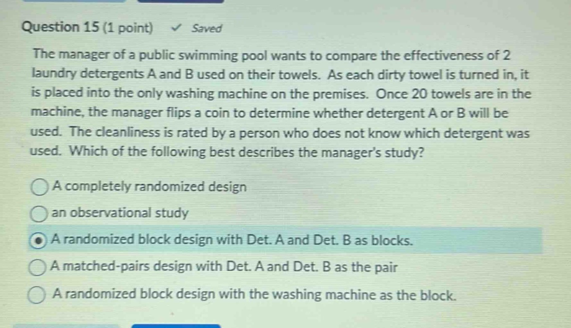 question 15 (1 point) saved the manager of a public swimming pool wants to compare the effectiveness of 2 laundry detergents a and b used on their towels. as each dirty towel is turned in, it is placed into the only washing machine on the premises. once 20 towels are in the machine, the manager flips a coin to determine whether detergent a or b will be used. the cleanliness is rated by a person who does not know which detergent was used. which of the following best describes the manager’s study? a completely randomized design an observational study a randomized block design with det. a and det. b as blocks. a matched - pairs design with det. a and det. b as the pair a randomized block design with the washing machine as the block.