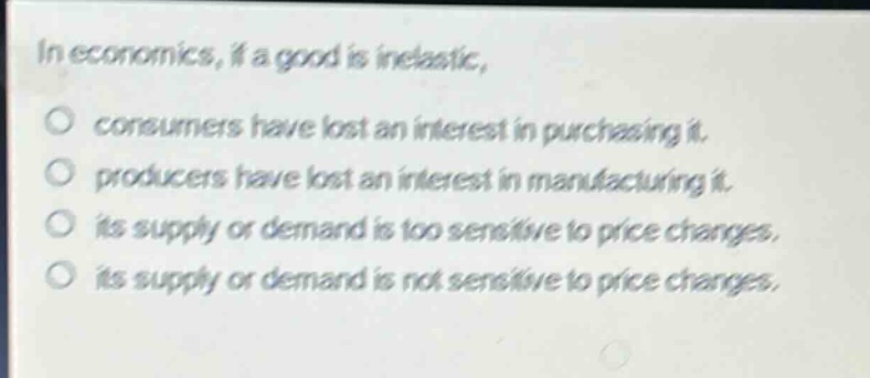 in economics, if a good is inelastic, \no consumers have lost an interest in purchasing it.\no producers have lost an interest in manufacturing it.\no its supply or demand is too sensitive to price changes.\no its supply or demand is not sensitive to price changes.