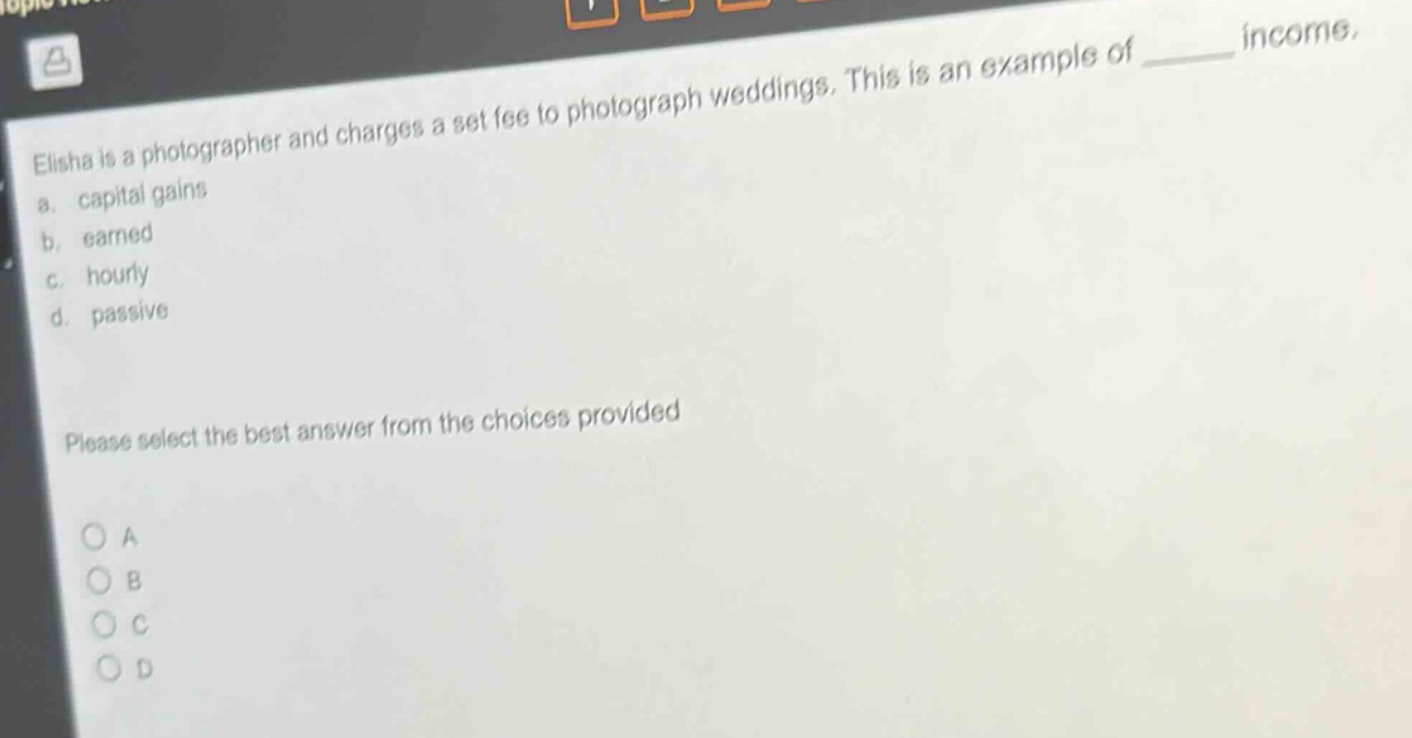 elisha is a photographer and charges a set fee to photograph weddings. this is an example of ______ income.\na. capital gains\nb. earned\nc. hourly\nd. passive\nplease select the best answer from the choices provided