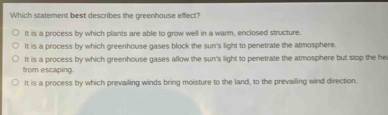 which statement best describes the greenhouse effect?\no it is a process by which plants are able to grow well in a warm, enclosed structure.\no it is a process by which greenhouse gases block the suns light to penetrate the atmosphere.\no it is a process by which greenhouse gases allow the suns light to penetrate the atmosphere but stop the heat from escaping.\no it is a process by which prevailing winds bring moisture to the land, to the prevailing wind direction.