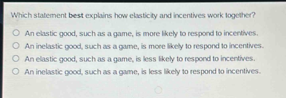 which statement best explains how elasticity and incentives work together?\nan elastic good, such as a game, is more likely to respond to incentives.\nan inelastic good, such as a game, is more likely to respond to incentives.\nan elastic good, such as a game, is less likely to respond to incentives.\nan inelastic good, such as a game, is less likely to respond to incentives.