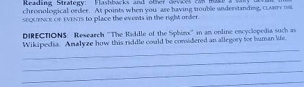 reading strategy: flashbacks and other devices can make a story difficult to follow. if youre having trouble understanding, clarify the sequence of events to place the events in the right order.\ndirections: research \the riddle of the sphinx\ in an online encyclopedia such as wikipedia. analyze how this riddle could be considered an allegory for human life.