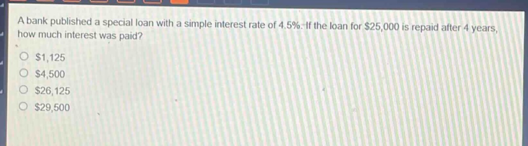 a bank published a special loan with a simple interest rate of 4.5%. if the loan for $25,000 is repaid after 4 years, how much interest was paid?\n$1,125\n$4,500\n$26,125\n$29,500