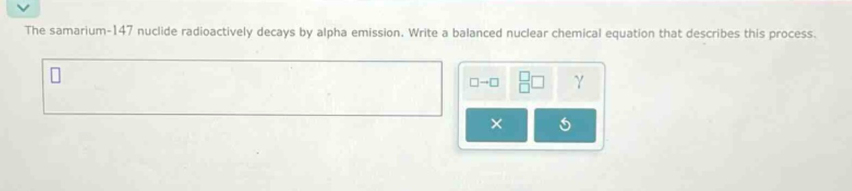 the samarium - 147 nuclide radioactively decays by alpha emission. write a balanced nuclear chemical equation that describes this process.
