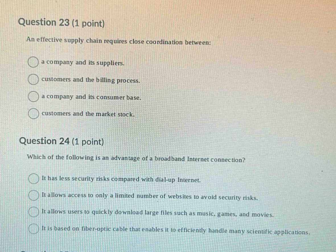 question 23 (1 point)\nan effective supply chain requires close coordination between:\na company and its suppliers.\ncustomers and the billing process.\na company and its consumer base.\ncustomers and the market stock.\n\nquestion 24 (1 point)\nwhich of the following is an advantage of a broadband internet connection?\nit has less security risks compared with dial - up internet.\nit allows access to only a limited number of websites to avoid security risks.\nit allows users to quickly download large files such as music, games, and movies.\nit is based on fiber - optic cable that enables it to efficiently handle many scientific applications.