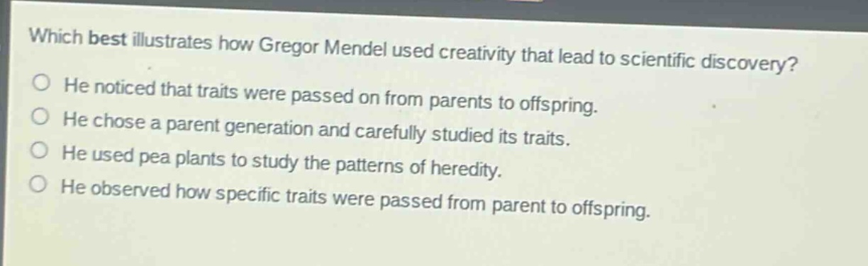 which best illustrates how gregor mendel used creativity that lead to scientific discovery?\nhe noticed that traits were passed on from parents to offspring.\nhe chose a parent generation and carefully studied its traits.\nhe used pea plants to study the patterns of heredity.\nhe observed how specific traits were passed from parent to offspring.