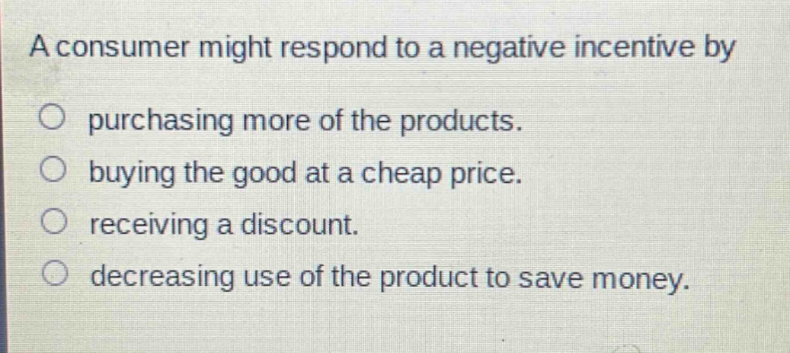 a consumer might respond to a negative incentive by\n○ purchasing more of the products.\n○ buying the good at a cheap price.\n○ receiving a discount.\n○ decreasing use of the product to save money.