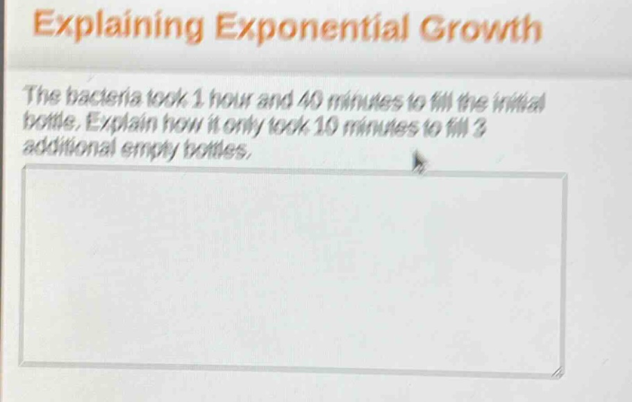 explaining exponential growth\nthe bacteria took 1 hour and 40 minutes to fill the initial bottle. explain how it only took 10 minutes to fill 3 additional empty bottles.
