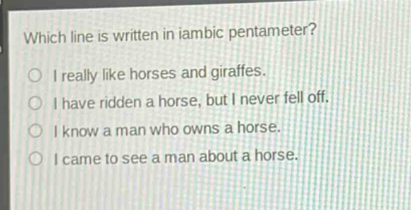 which line is written in iambic pentameter?\no i really like horses and giraffes.\no i have ridden a horse, but i never fell off.\no i know a man who owns a horse.\no i came to see a man about a horse.