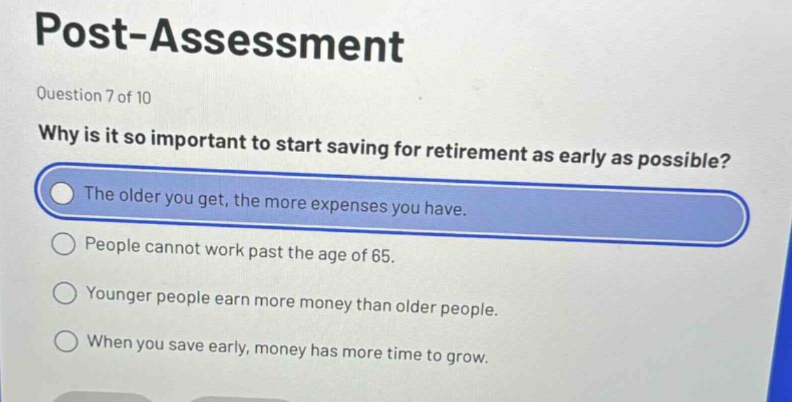 post - assessment\nquestion 7 of 10\nwhy is it so important to start saving for retirement as early as possible?\nthe older you get, the more expenses you have.\npeople cannot work past the age of 65.\nyounger people earn more money than older people.\nwhen you save early, money has more time to grow.
