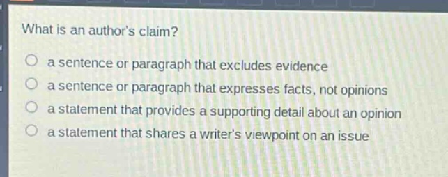 what is an authors claim?\n○ a sentence or paragraph that excludes evidence\n○ a sentence or paragraph that expresses facts, not opinions\n○ a statement that provides a supporting detail about an opinion\n○ a statement that shares a writers viewpoint on an issue