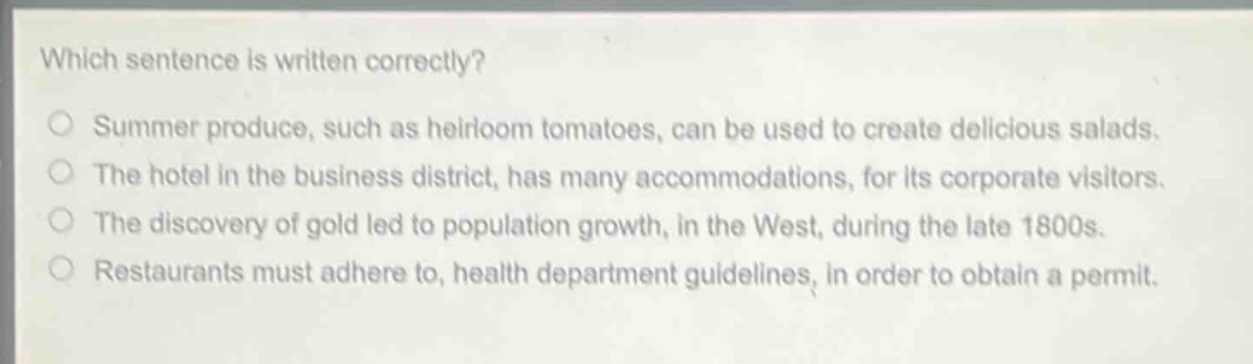 which sentence is written correctly?\nsummer produce, such as heirloom tomatoes, can be used to create delicious salads.\nthe hotel in the business district, has many accommodations, for its corporate visitors.\nthe discovery of gold led to population growth, in the west, during the late 1800s.\nrestaurants must adhere to, health department guidelines, in order to obtain a permit.