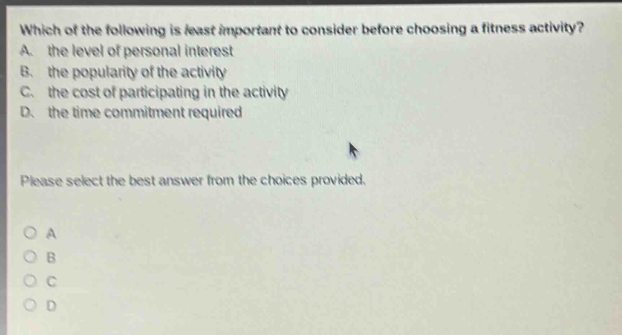 which of the following is least important to consider before choosing a fitness activity? a. the level of personal interest b. the popularity of the activity c. the cost of participating in the activity d. the time commitment required please select the best answer from the choices provided. o a o b o c o d