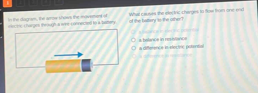 in the diagram, the arrow shows the movement of electric charges through a wire connected to a battery. what causes the electric charges to flow from one end of the battery to the other? a balance in electric potential a balance in resistance a difference in electric potential a difference in resistance
