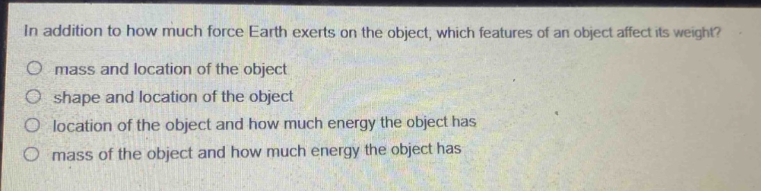 in addition to how much force earth exerts on the object, which features of an object affect its weight?\no mass and location of the object\no shape and location of the object\no location of the object and how much energy the object has\no mass of the object and how much energy the object has