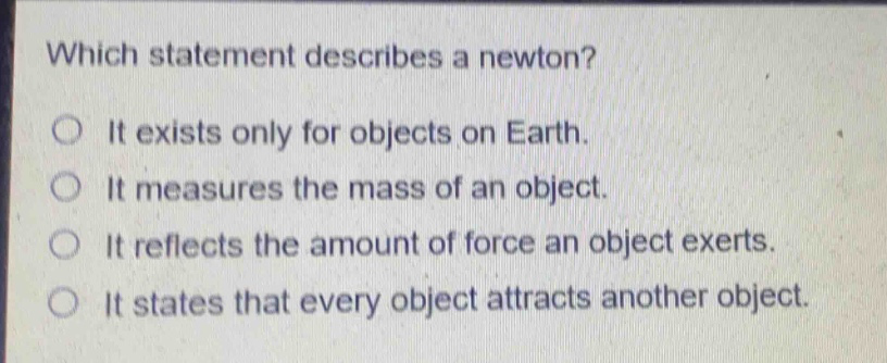 which statement describes a newton?\nit exists only for objects on earth.\nit measures the mass of an object.\nit reflects the amount of force an object exerts.\nit states that every object attracts another object.