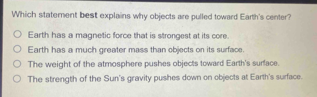 which statement best explains why objects are pulled toward earth’s center?\no earth has a magnetic force that is strongest at its core.\no earth has a much greater mass than objects on its surface.\no the weight of the atmosphere pushes objects toward earth’s surface.\no the strength of the sun’s gravity pushes down on objects at earth’s surface.