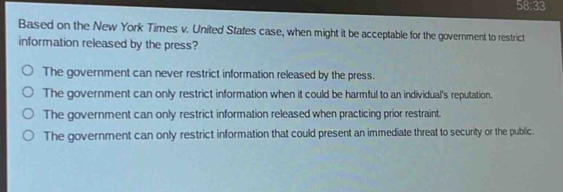 based on the new york times v. united states case, when might it be acceptable for the government to restrict information released by the press?\no the government can never restrict information released by the press.\no the government can only restrict information when it could be harmful to an individuals reputation.\no the government can only restrict information released when practicing prior restraint.\no the government can only restrict information that could present an immediate threat to security or the public.