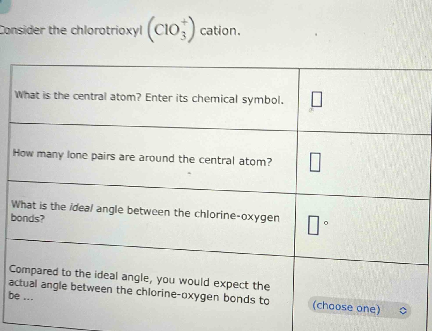 consider the chlorotrioxyl (clo₃⁺) cation.\nwhat is the central atom? enter its chemical symbol.\nhow many lone pairs are around the central atom?\nwhat is the ideal angle between the chlorine - oxygen bonds?\ncompared to the ideal angle, you would expect the actual angle between the chlorine - oxygen bonds to be ... (choose one)