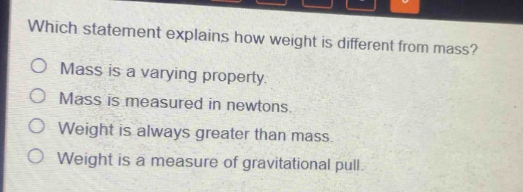 which statement explains how weight is different from mass?\nmass is a varying property.\nmass is measured in newtons.\nweight is always greater than mass.\nweight is a measure of gravitational pull.