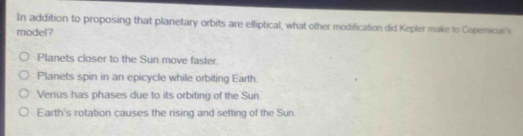 in addition to proposing that planetary orbits are elliptical, what other modification did kepler make to copernicuss model?\no planets closer to the sun move faster.\no planets spin in an epicycle while orbiting earth.\no venus has phases due to its orbiting of the sun.\no earths rotation causes the rising and setting of the sun.