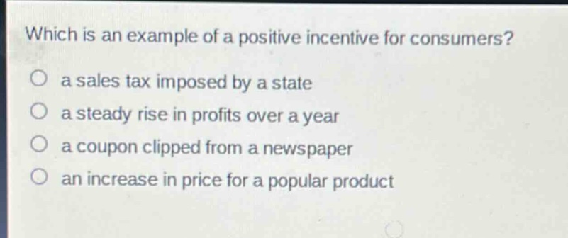 which is an example of a positive incentive for consumers?\no a sales tax imposed by a state\no a steady rise in profits over a year\no a coupon clipped from a newspaper\no an increase in price for a popular product