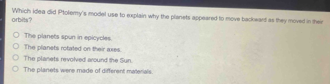 which idea did ptolemy’s model use to explain why the planets appeared to move backward as they moved in their orbits?\nthe planets spun in epicycles.\nthe planets rotated on their axes.\nthe planets revolved around the sun.\nthe planets were made of different materials.