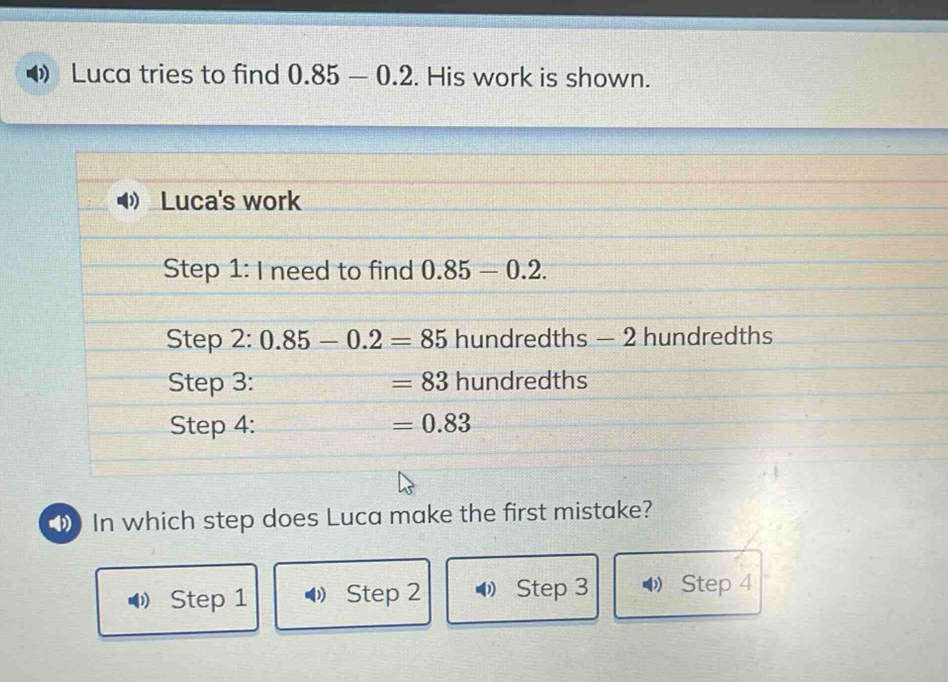 luca tries to find 0.85 - 0.2. his work is shown.\nlucas work\nstep 1: i need to find 0.85 - 0.2.\nstep 2: 0.85 - 0.2 = 85 hundredths - 2 hundredths\nstep 3: = 83 hundredths\nstep 4: = 0.83\nin which step does luca make the first mistake?\nstep 1\nstep 2\nstep 3\nstep 4
