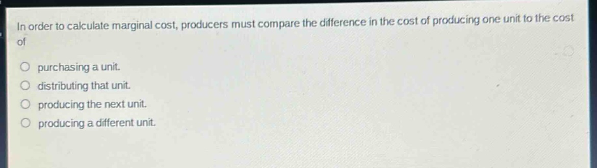 in order to calculate marginal cost, producers must compare the difference in the cost of producing one unit to the cost of\n\n○ purchasing a unit.\n○ distributing that unit.\n○ producing the next unit.\n○ producing a different unit.