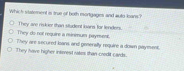 which statement is true of both mortgages and auto loans?\nthey are riskier than student loans for lenders.\nthey do not require a minimum payment.\nthey are secured loans and generally require a down payment.\nthey have higher interest rates than credit cards.