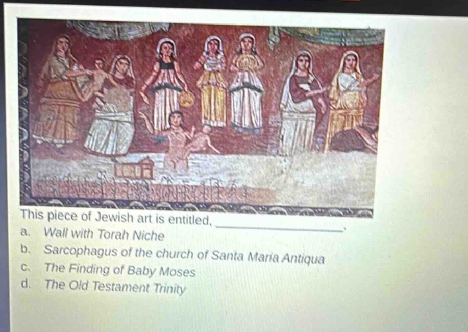 this piece of jewish art is entitled, \na. wall with torah niche\nb. sarcophagus of the church of santa maria antiqua\nc. the finding of baby moses\nd. the old testament trinity