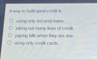 a way to build good credit is\nusing only secured loans.\ntaking out many lines of credit.\npaying bills when they are due.\nusing only credit cards.