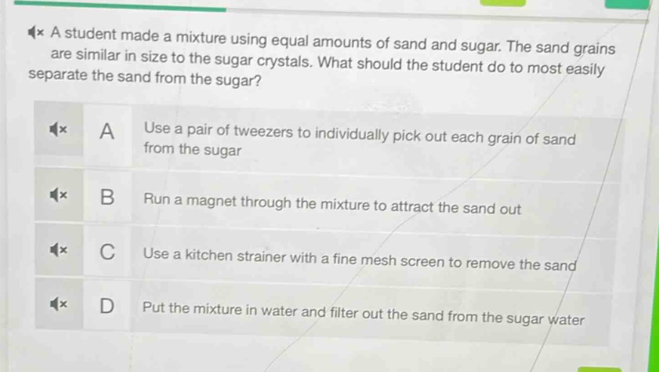 a student made a mixture using equal amounts of sand and sugar. the sand grains are similar in size to the sugar crystals. what should the student do to most easily separate the sand from the sugar? a use a pair of tweezers to individually pick out each grain of sand from the sugar b run a magnet through the mixture to attract the sand out c use a kitchen strainer with a fine mesh screen to remove the sand d put the mixture in water and filter out the sand from the sugar water