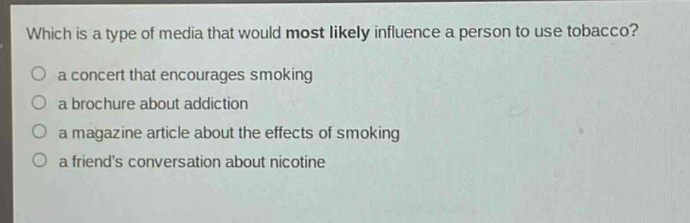 which is a type of media that would most likely influence a person to use tobacco?\n○ a concert that encourages smoking\n○ a brochure about addiction\n○ a magazine article about the effects of smoking\n○ a friends conversation about nicotine