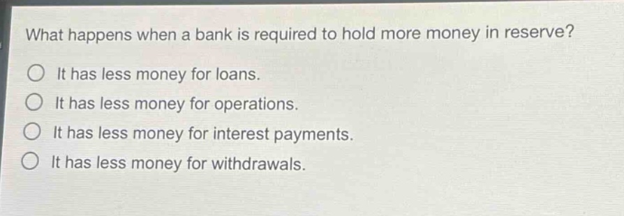 what happens when a bank is required to hold more money in reserve?\no it has less money for loans.\no it has less money for operations.\no it has less money for interest payments.\no it has less money for withdrawals.