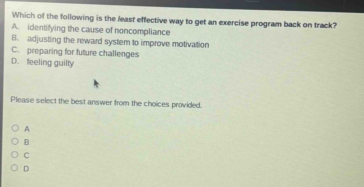 which of the following is the least effective way to get an exercise program back on track? a. identifying the cause of non - compliance b. adjusting the reward system to improve motivation c. preparing for future challenges d. feeling guilty please select the best answer from the choices provided.