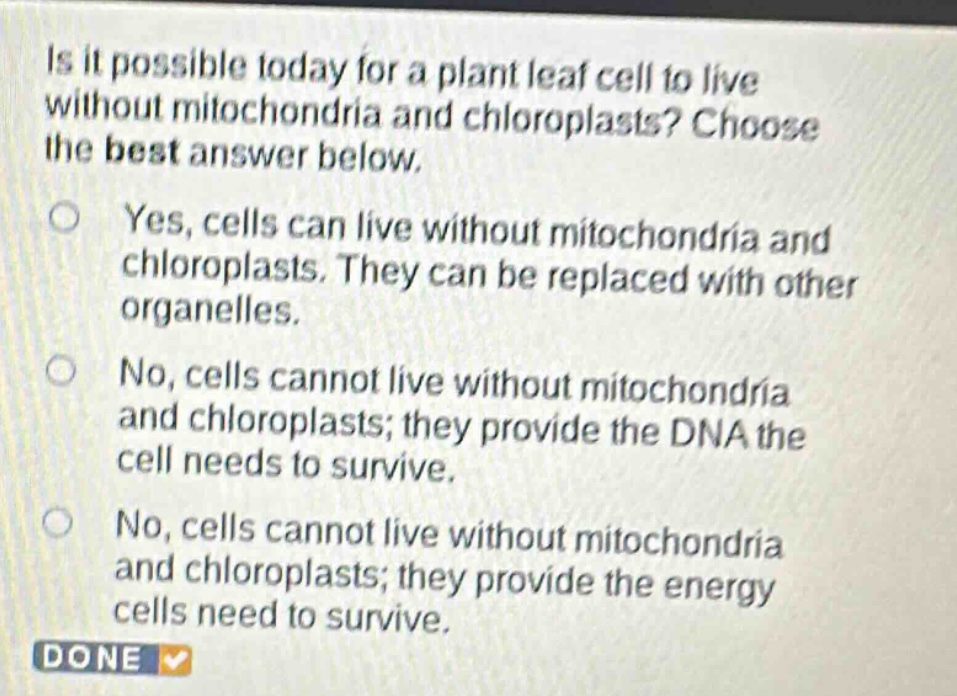 is it possible today for a plant leaf cell to live without mitochondria and chloroplasts? choose the best answer below.\nyes, cells can live without mitochondria and chloroplasts. they can be replaced with other organelles.\nno, cells cannot live without mitochondria and chloroplasts; they provide the dna the cell needs to survive.\nno, cells cannot live without mitochondria and chloroplasts; they provide the energy cells need to survive.