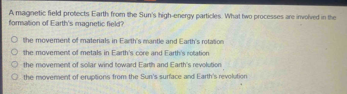 a magnetic field protects earth from the suns high - energy particles. what two processes are involved in the formation of earths magnetic field?\no the movement of materials in earths mantle and earths rotation\no the movement of metals in earths core and earths rotation\no the movement of solar wind toward earth and earths revolution\no the movement of eruptions from the suns surface and earths revolution