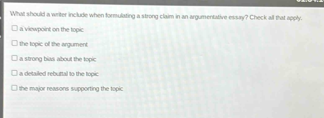 what should a writer include when formulating a strong claim in an argumentative essay? check all that apply.\n□ a viewpoint on the topic\n□ the topic of the argument\n□ a strong bias about the topic\n□ a detailed rebuttal to the topic\n□ the major reasons supporting the topic
