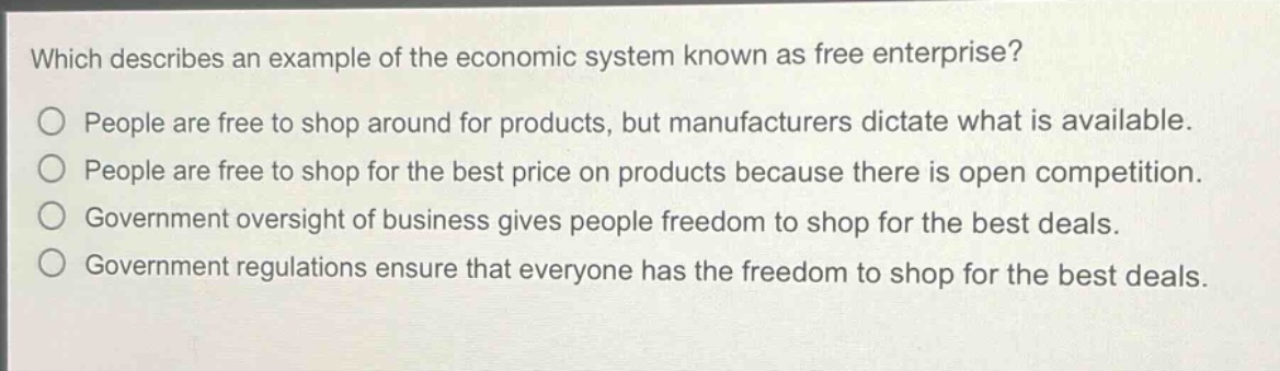 which describes an example of the economic system known as free enterprise?\no people are free to shop around for products, but manufacturers dictate what is available.\no people are free to shop for the best price on products because there is open competition.\no government oversight of business gives people freedom to shop for the best deals.\no government regulations ensure that everyone has the freedom to shop for the best deals.