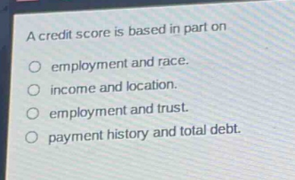a credit score is based in part on\n○ employment and race.\n○ income and location.\n○ employment and trust.\n○ payment history and total debt.
