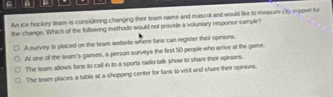 an ice hockey team is considering changing their team name and mascot and would like to measure city support for the change. which of the following methods would not provide a voluntary response sample?\na survey is placed on the team website where fans can register their opinions.\nat one of the team’s games, a person surveys the first 50 people who arrive at the game.\nthe team allows fans to call in to a sports radio talk show to share their opinions.\nthe team places a table at a shopping center for fans to visit and share their opinions.